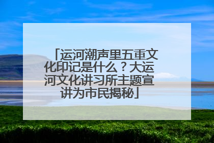 运河潮声里五重文化印记是什么？大运河文化讲习所主题宣讲为市民揭秘