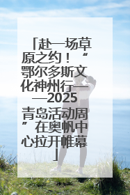 赴一场草原之约！“鄂尔多斯文化神州行——2025青岛活动周”在奥帆中心拉开帷幕