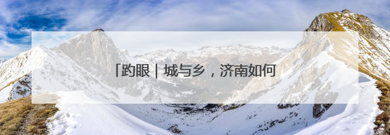 趵眼｜城与乡，济南如何写好“共荣”大文章？