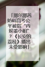 那尔那茜妨碍高考公平被指“内娱董小姐”？《长安的荔枝》播出未受影响