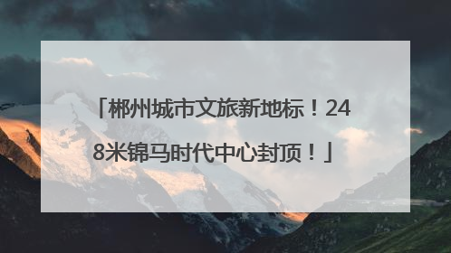 郴州城市文旅新地标！248米锦马时代中心封顶！
