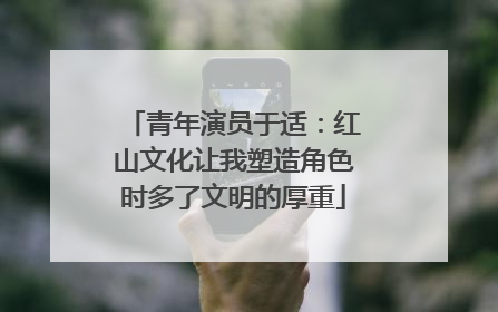 青年演员于适：红山文化让我塑造角色时多了文明的厚重