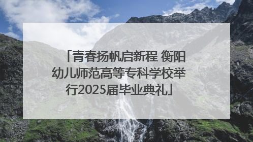 青春扬帆启新程 衡阳幼儿师范高等专科学校举行2025届毕业典礼