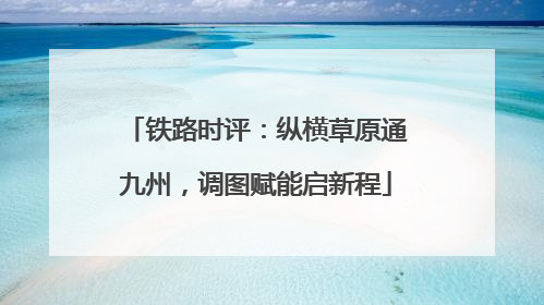铁路时评：纵横草原通九州，调图赋能启新程