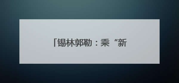 锡林郭勒：乘“新”风向“绿”行