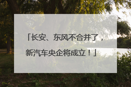 长安、东风不合并了，新汽车央企将成立！