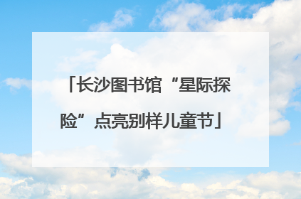 长沙图书馆“星际探险”点亮别样儿童节