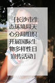 长沙市生态环境局天心分局组织开展国际生物多样性日宣传活动