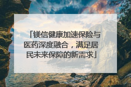 镁信健康加速保险与医药深度融合，满足居民未来保障的新需求