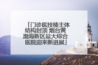 门诊医技楼主体结构封顶 烟台黄渤海新区最大综合医院迎来新进展