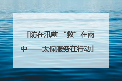 防在汛前 “救”在雨中——太保服务在行动