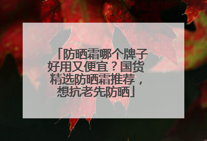 防晒霜哪个牌子好用又便宜？国货精选防晒霜推荐，想抗老先防晒
