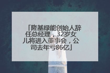 隆基绿能创始人辞任总经理，32岁女儿将进入董事会，公司去年亏86亿