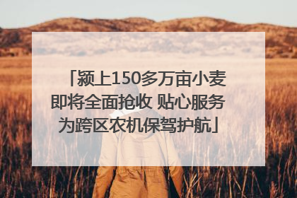 颍上150多万亩小麦即将全面抢收 贴心服务为跨区农机保驾护航