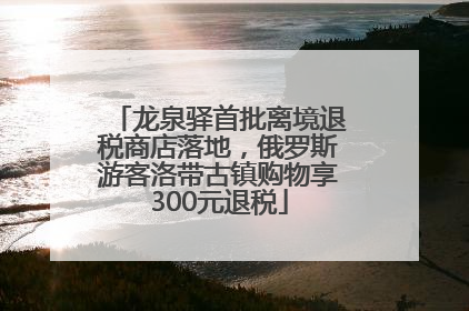 龙泉驿首批离境退税商店落地，俄罗斯游客洛带古镇购物享300元退税