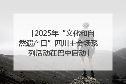 2025年“文化和自然遗产日”四川主会场系列活动在巴中启动