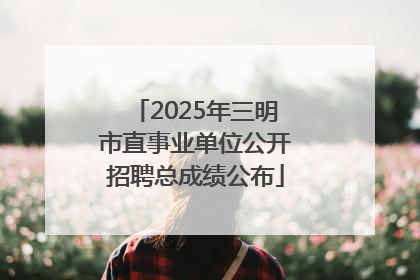 2025年三明市直事业单位公开招聘总成绩公布