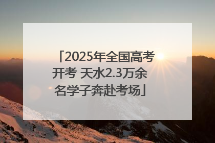 2025年全国高考开考 天水2.3万余名学子奔赴考场