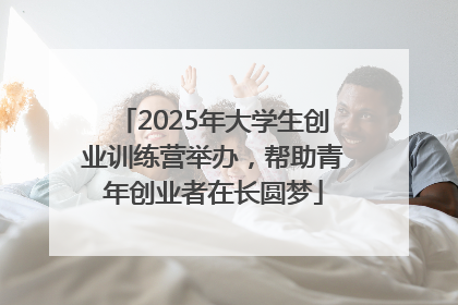 2025年大学生创业训练营举办，帮助青年创业者在长圆梦