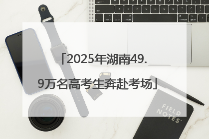 2025年湖南49.9万名高考生奔赴考场