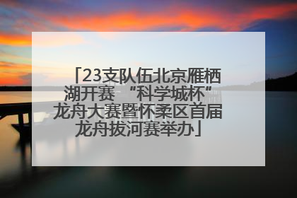 23支队伍北京雁栖湖开赛 “科学城杯”龙舟大赛暨怀柔区首届龙舟拔河赛举办